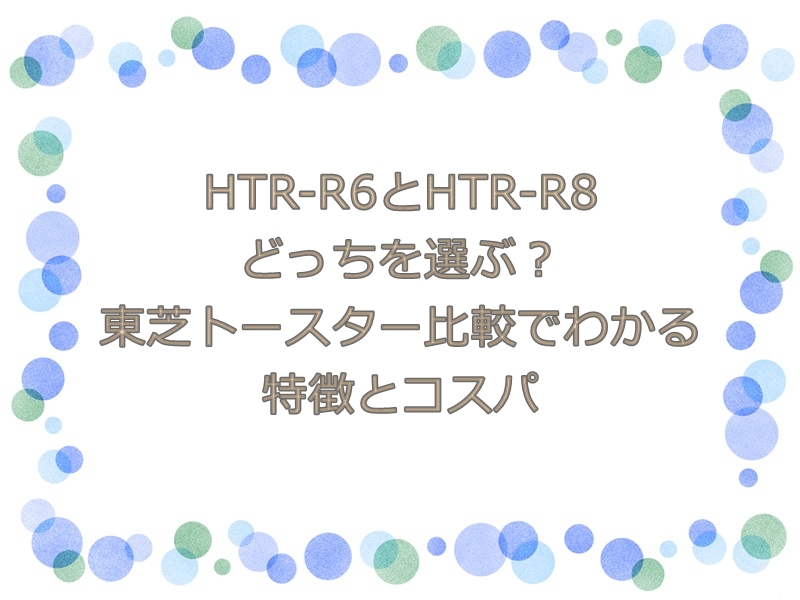 HTR-R6とHTR-R8どっちを選ぶ？東芝トースター比較でわかる特徴とコスパ